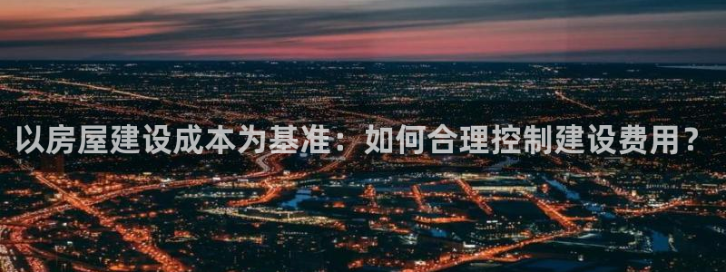 意昂体育3招商电话是多少：以房屋建设成本为基准：如何合理控制建设费用？