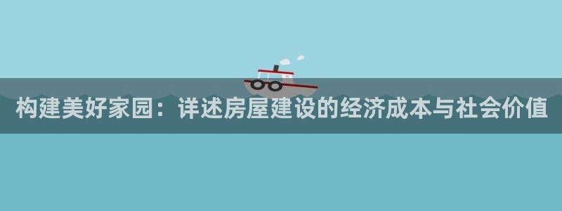 意昂集团官网：构建美好家园：详述房屋建设的经济成本与社会价值