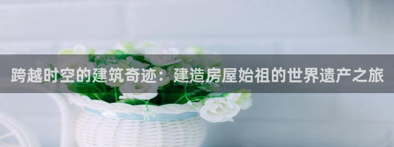 意昂体育3软件：跨越时空的建筑奇迹：建造房屋始祖的世界遗产之旅