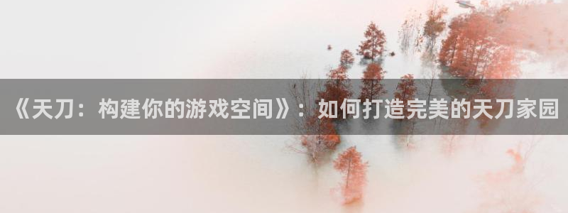 意昂体育3招商电话号码查询：《天刀：构建你的游戏空间》：如何打造完美的天刀家园