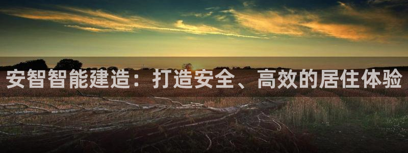 意昂体育3平台假的吗是真的吗吗：安智智能建造：打造安全、高效的居住体验