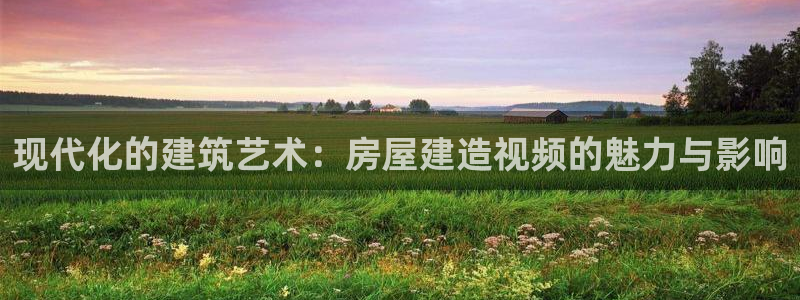 意昂体育3平台注册要钱吗是真的吗：现代化的建筑艺术：房屋建造视频的魅力与影响